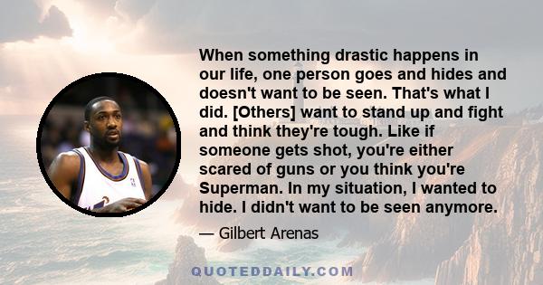 When something drastic happens in our life, one person goes and hides and doesn't want to be seen. That's what I did. [Others] want to stand up and fight and think they're tough. Like if someone gets shot, you're either 