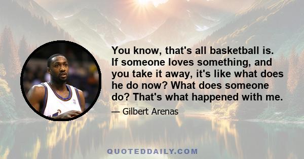 You know, that's all basketball is. If someone loves something, and you take it away, it's like what does he do now? What does someone do? That's what happened with me.