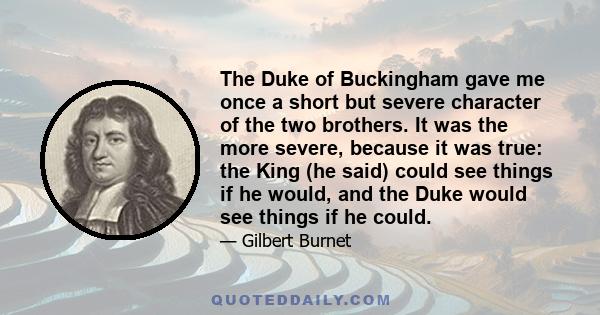 The Duke of Buckingham gave me once a short but severe character of the two brothers. It was the more severe, because it was true: the King (he said) could see things if he would, and the Duke would see things if he