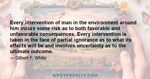 Every intervention of man in the environment around him incurs some risk as to both favorable and unfavorable consequences. Every intervention is taken in the face of partial ignorance as to what its effects will be and 