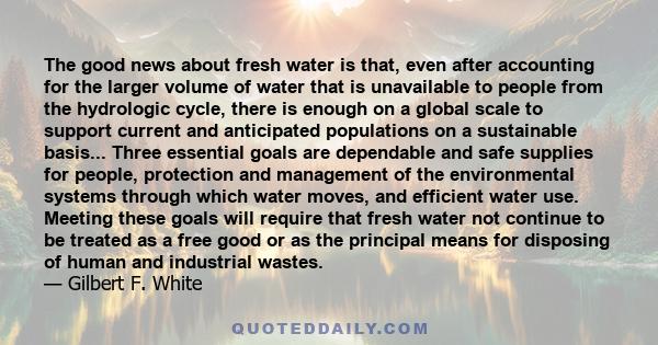 The good news about fresh water is that, even after accounting for the larger volume of water that is unavailable to people from the hydrologic cycle, there is enough on a global scale to support current and anticipated 