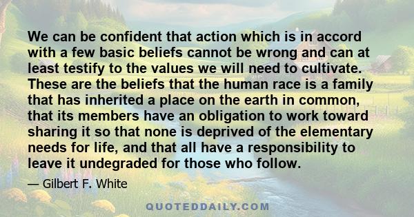 We can be confident that action which is in accord with a few basic beliefs cannot be wrong and can at least testify to the values we will need to cultivate. These are the beliefs that the human race is a family that