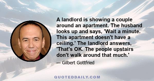 A landlord is showing a couple around an apartment. The husband looks up and says, 'Wait a minute. This apartment doesn't have a ceiling.' The landlord answers, 'That's OK. The people upstairs don't walk around that