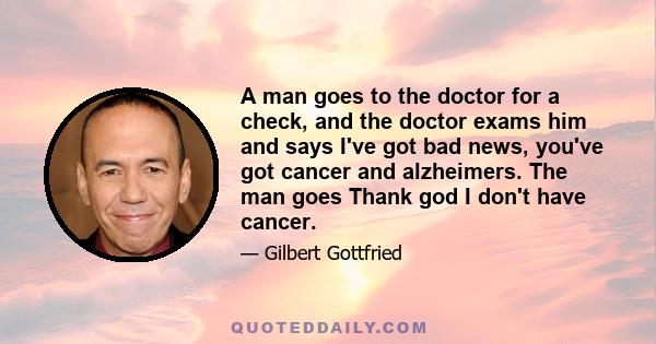 A man goes to the doctor for a check, and the doctor exams him and says I've got bad news, you've got cancer and alzheimers. The man goes Thank god I don't have cancer.