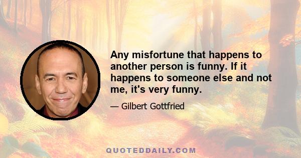 Any misfortune that happens to another person is funny. If it happens to someone else and not me, it's very funny.