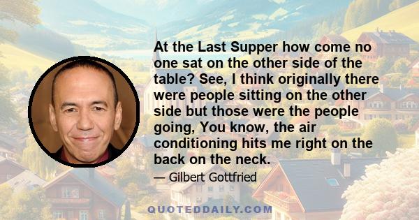 At the Last Supper how come no one sat on the other side of the table? See, I think originally there were people sitting on the other side but those were the people going, You know, the air conditioning hits me right on 