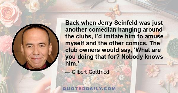 Back when Jerry Seinfeld was just another comedian hanging around the clubs, I'd imitate him to amuse myself and the other comics. The club owners would say, 'What are you doing that for? Nobody knows him.'