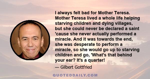 I always felt bad for Mother Teresa. Mother Teresa lived a whole life helping starving children and dying villages, but she could never be declared a saint 'cause she never actually performed a miracle. And it was