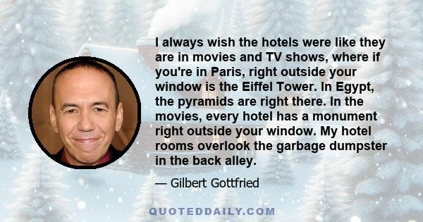 I always wish the hotels were like they are in movies and TV shows, where if you're in Paris, right outside your window is the Eiffel Tower. In Egypt, the pyramids are right there. In the movies, every hotel has a