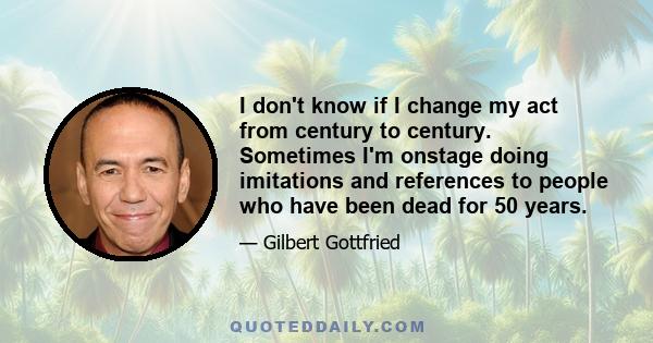 I don't know if I change my act from century to century. Sometimes I'm onstage doing imitations and references to people who have been dead for 50 years.