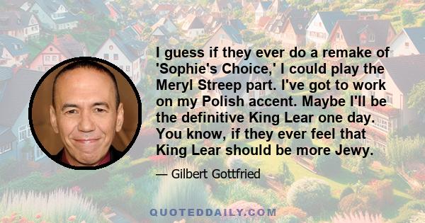 I guess if they ever do a remake of 'Sophie's Choice,' I could play the Meryl Streep part. I've got to work on my Polish accent. Maybe I'll be the definitive King Lear one day. You know, if they ever feel that King Lear 