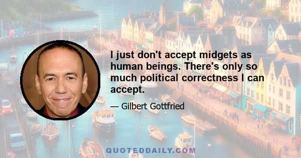 I just don't accept midgets as human beings. There's only so much political correctness I can accept.