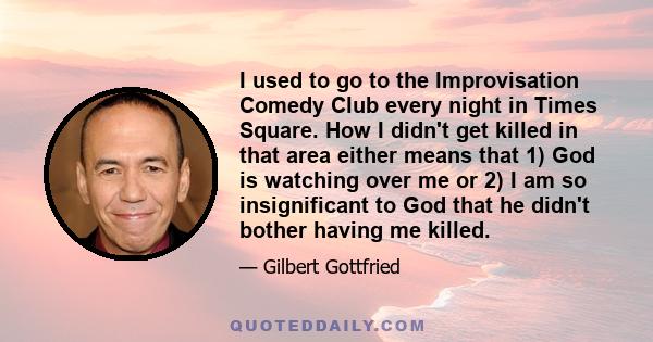 I used to go to the Improvisation Comedy Club every night in Times Square. How I didn't get killed in that area either means that 1) God is watching over me or 2) I am so insignificant to God that he didn't bother