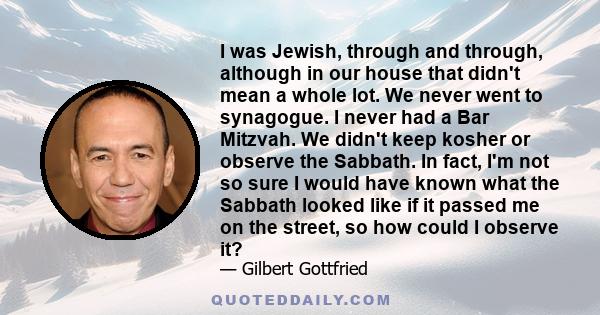 I was Jewish, through and through, although in our house that didn't mean a whole lot. We never went to synagogue. I never had a Bar Mitzvah. We didn't keep kosher or observe the Sabbath. In fact, I'm not so sure I