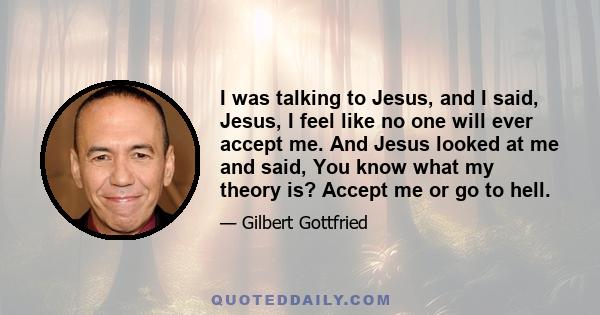 I was talking to Jesus, and I said, Jesus, I feel like no one will ever accept me. And Jesus looked at me and said, You know what my theory is? Accept me or go to hell.