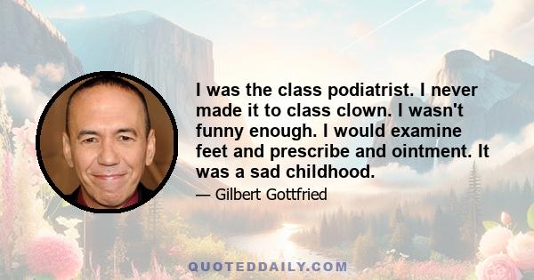 I was the class podiatrist. I never made it to class clown. I wasn't funny enough. I would examine feet and prescribe and ointment. It was a sad childhood.