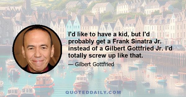 I'd like to have a kid, but I'd probably get a Frank Sinatra Jr. instead of a Gilbert Gottfried Jr. I'd totally screw up like that.