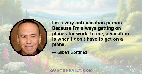 I'm a very anti-vacation person. Because I'm always getting on planes for work, to me, a vacation is when I don't have to get on a plane.