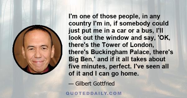 I'm one of those people, in any country I'm in, if somebody could just put me in a car or a bus, I'll look out the window and say, 'OK, there's the Tower of London, there's Buckingham Palace, there's Big Ben,' and if it 