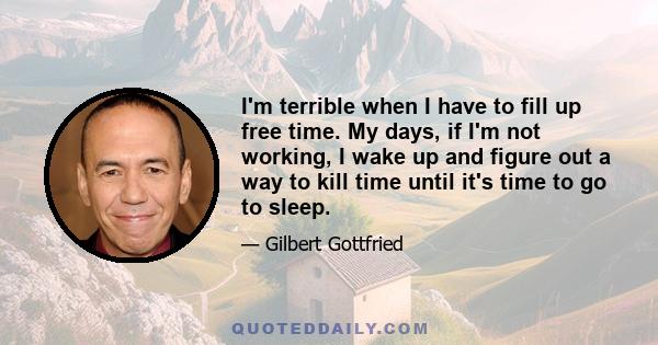 I'm terrible when I have to fill up free time. My days, if I'm not working, I wake up and figure out a way to kill time until it's time to go to sleep.