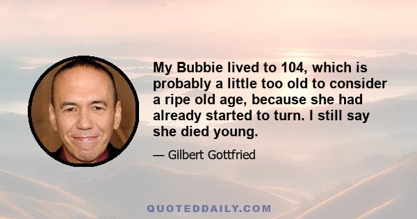 My Bubbie lived to 104, which is probably a little too old to consider a ripe old age, because she had already started to turn. I still say she died young.