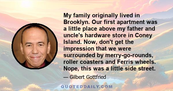 My family originally lived in Brooklyn. Our first apartment was a little place above my father and uncle's hardware store in Coney Island. Now, don't get the impression that we were surrounded by merry-go-rounds, roller 