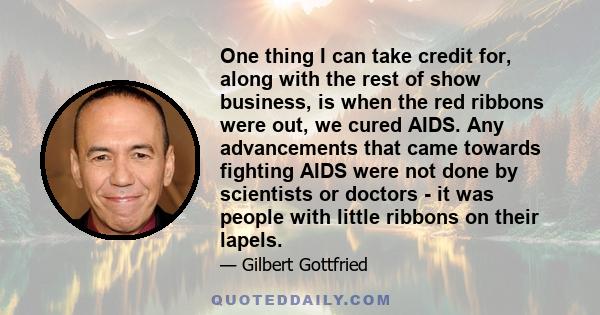 One thing I can take credit for, along with the rest of show business, is when the red ribbons were out, we cured AIDS. Any advancements that came towards fighting AIDS were not done by scientists or doctors - it was