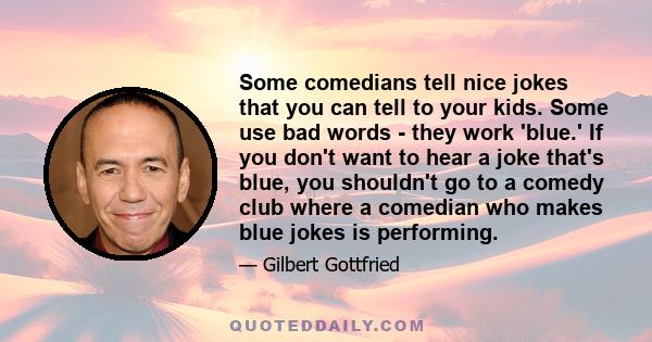 Some comedians tell nice jokes that you can tell to your kids. Some use bad words - they work 'blue.' If you don't want to hear a joke that's blue, you shouldn't go to a comedy club where a comedian who makes blue jokes 