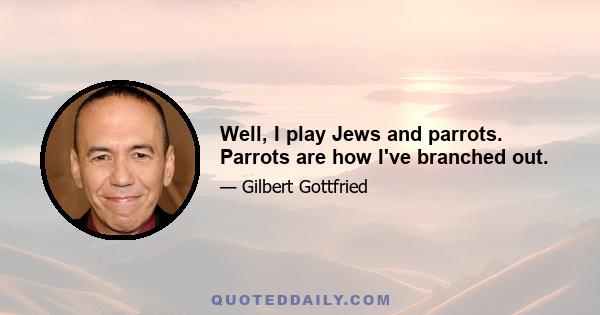 Well, I play Jews and parrots. Parrots are how I've branched out.