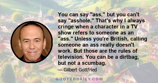 You can say ass, but you can't say asshole. That's why I always cringe when a character in a TV show refers to someone as an ass. Unless you're British, calling someone an ass really doesn't work. But those are the