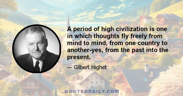 A period of high civilization is one in which thoughts fly freely from mind to mind, from one country to another-yes, from the past into the present.