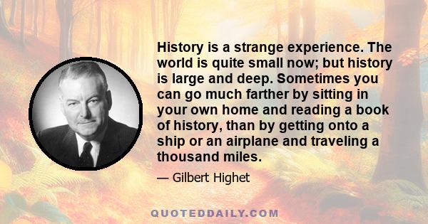 History is a strange experience. The world is quite small now; but history is large and deep. Sometimes you can go much farther by sitting in your own home and reading a book of history, than by getting onto a ship or