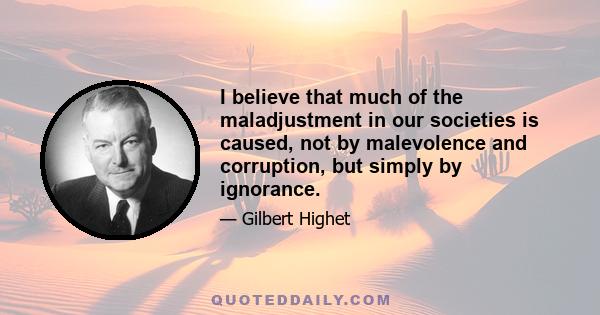 I believe that much of the maladjustment in our societies is caused, not by malevolence and corruption, but simply by ignorance.