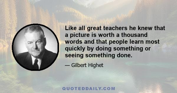 Like all great teachers he knew that a picture is worth a thousand words and that people learn most quickly by doing something or seeing something done.