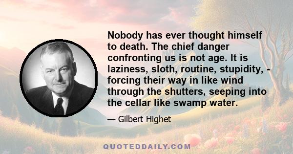 Nobody has ever thought himself to death. The chief danger confronting us is not age. It is laziness, sloth, routine, stupidity, - forcing their way in like wind through the shutters, seeping into the cellar like swamp