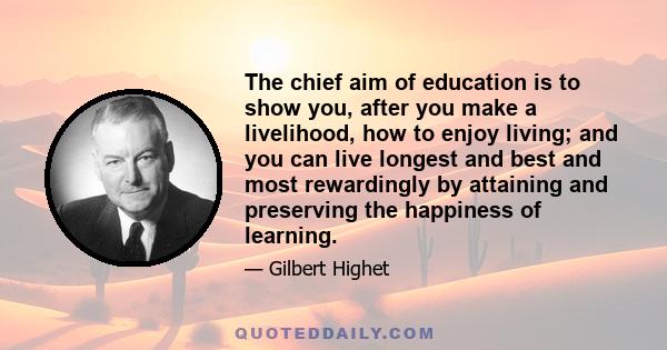 The chief aim of education is to show you, after you make a livelihood, how to enjoy living; and you can live longest and best and most rewardingly by attaining and preserving the happiness of learning.