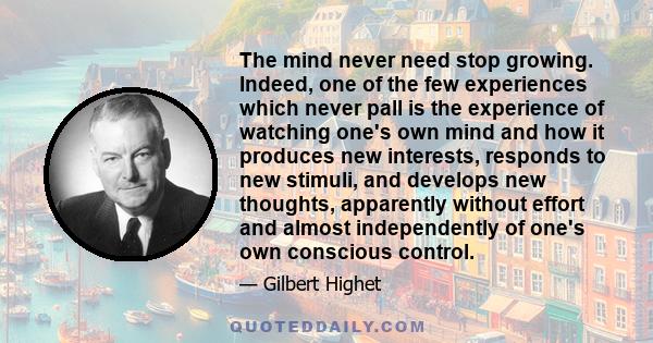 The mind never need stop growing. Indeed, one of the few experiences which never pall is the experience of watching one's own mind and how it produces new interests, responds to new stimuli, and develops new thoughts,