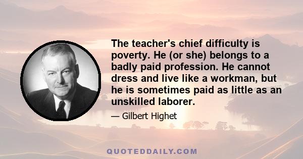 The teacher's chief difficulty is poverty. He (or she) belongs to a badly paid profession. He cannot dress and live like a workman, but he is sometimes paid as little as an unskilled laborer.