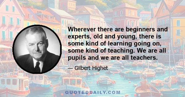 Wherever there are beginners and experts, old and young, there is some kind of learning going on, some kind of teaching. We are all pupils and we are all teachers.