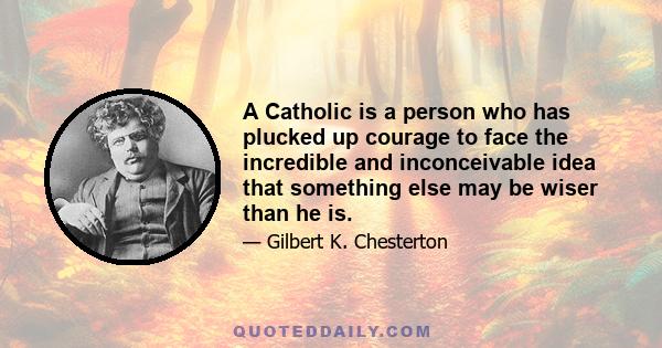 A Catholic is a person who has plucked up courage to face the incredible and inconceivable idea that something else may be wiser than he is.