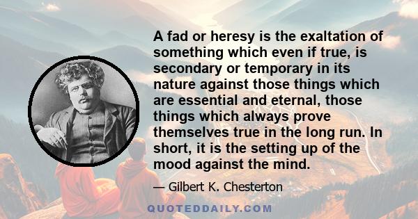 A fad or heresy is the exaltation of something which even if true, is secondary or temporary in its nature against those things which are essential and eternal, those things which always prove themselves true in the