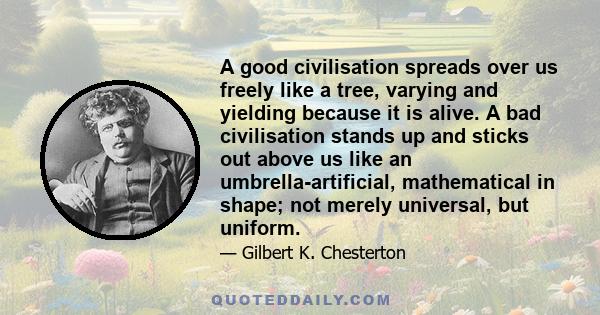 A good civilisation spreads over us freely like a tree, varying and yielding because it is alive. A bad civilisation stands up and sticks out above us like an umbrella-artificial, mathematical in shape; not merely