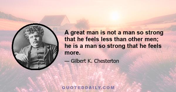 A great man is not a man so strong that he feels less than other men; he is a man so strong that he feels more.