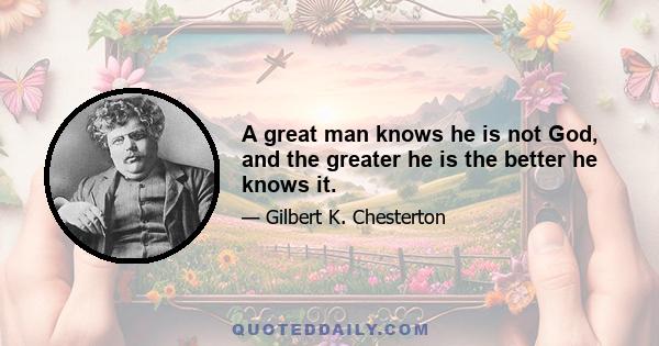 A great man knows he is not God, and the greater he is the better he knows it.