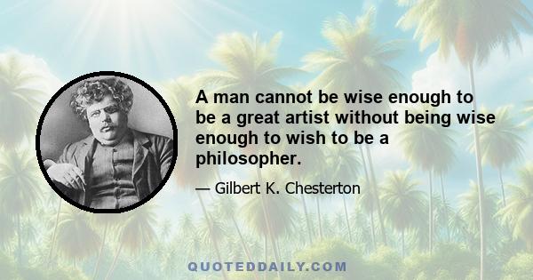 A man cannot be wise enough to be a great artist without being wise enough to wish to be a philosopher.