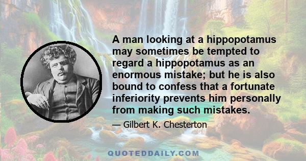 A man looking at a hippopotamus may sometimes be tempted to regard a hippopotamus as an enormous mistake; but he is also bound to confess that a fortunate inferiority prevents him personally from making such mistakes.