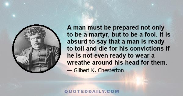 A man must be prepared not only to be a martyr, but to be a fool. It is absurd to say that a man is ready to toil and die for his convictions if he is not even ready to wear a wreathe around his head for them.