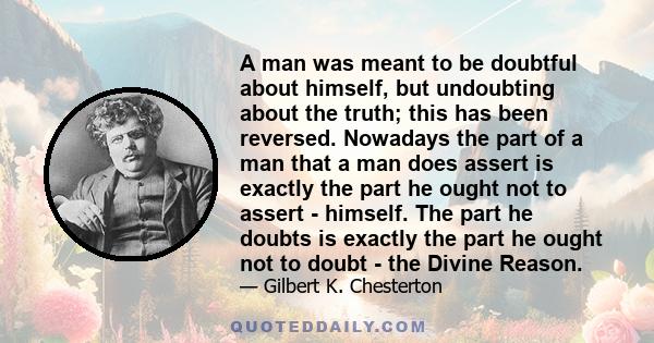 A man was meant to be doubtful about himself, but undoubting about the truth; this has been reversed. Nowadays the part of a man that a man does assert is exactly the part he ought not to assert - himself. The part he