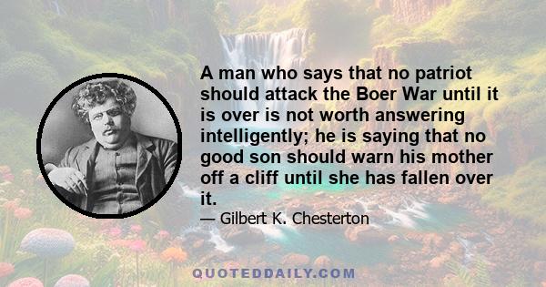 A man who says that no patriot should attack the Boer War until it is over is not worth answering intelligently; he is saying that no good son should warn his mother off a cliff until she has fallen over it.