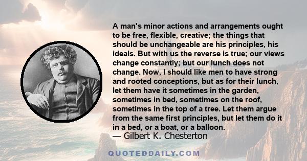 A man's minor actions and arrangements ought to be free, flexible, creative; the things that should be unchangeable are his principles, his ideals. But with us the reverse is true; our views change constantly; but our